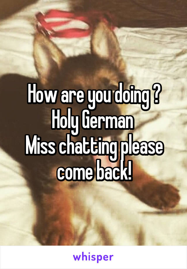 How are you doing ?
Holy German 
Miss chatting please come back!