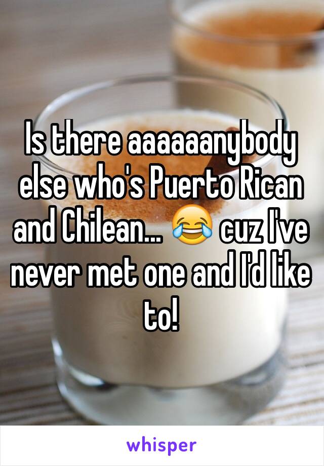 Is there aaaaaanybody else who's Puerto Rican and Chilean... 😂 cuz I've never met one and I'd like to!