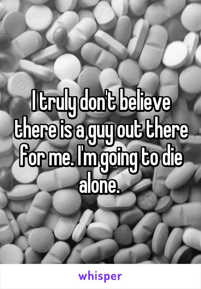 I truly don't believe there is a guy out there for me. I'm going to die alone. 