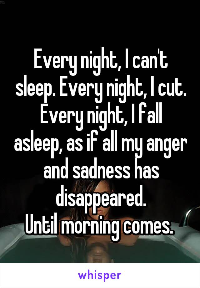 Every night, I can't sleep. Every night, I cut.
Every night, I fall asleep, as if all my anger and sadness has disappeared.
Until morning comes. 