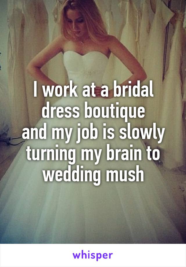 I work at a bridal dress boutique
and my job is slowly turning my brain to wedding mush