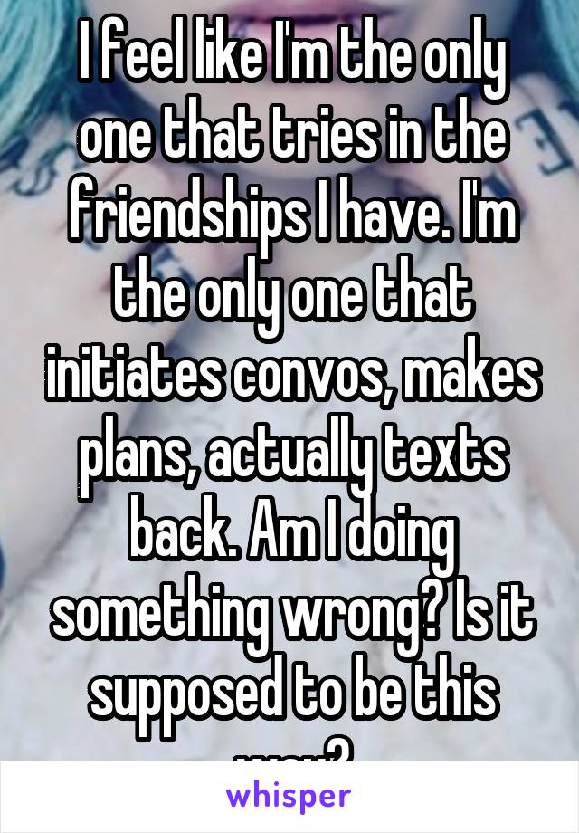 I feel like I'm the only one that tries in the friendships I have. I'm the only one that initiates convos, makes plans, actually texts back. Am I doing something wrong? Is it supposed to be this way?