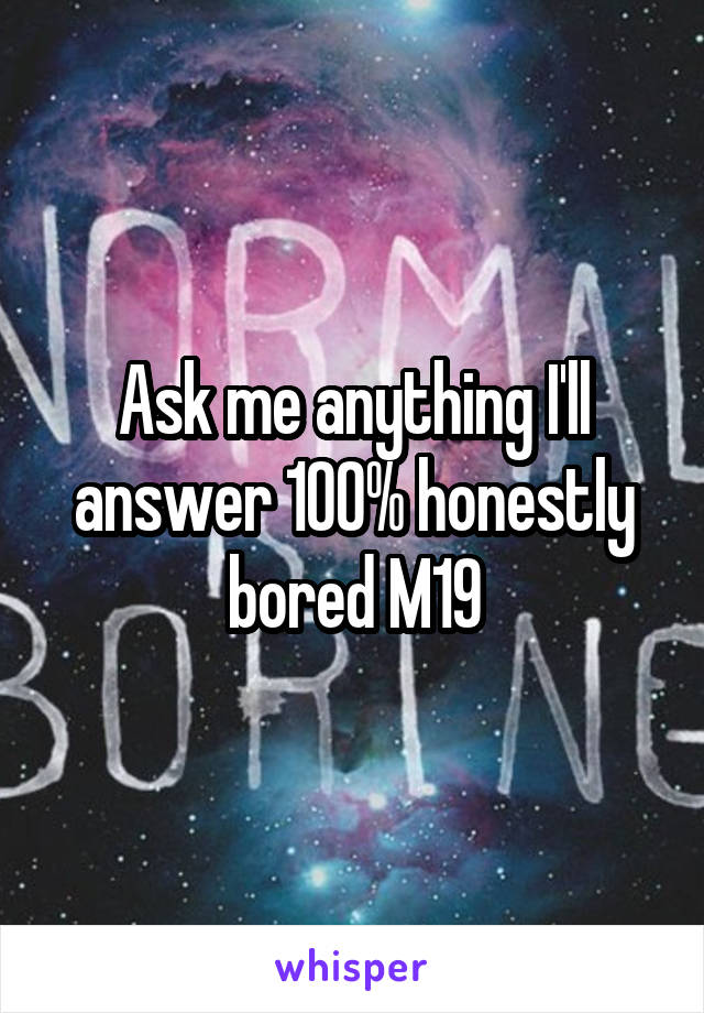 Ask me anything I'll answer 100% honestly bored M19