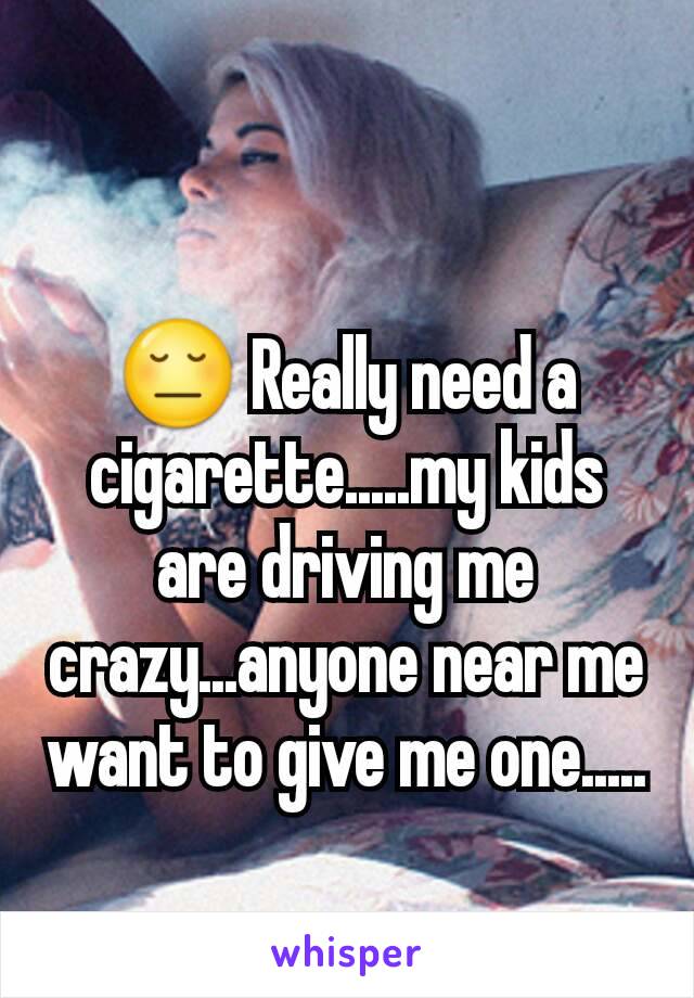 😔 Really need a cigarette.....my kids are driving me crazy...anyone near me  want to give me one.....