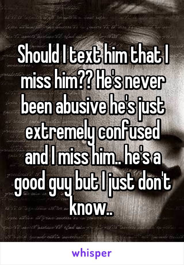 Should I text him that I miss him?? He's never been abusive he's just extremely confused and I miss him.. he's a good guy but I just don't know.. 