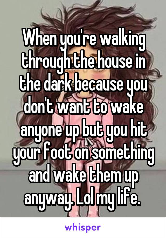 When you're walking through the house in the dark because you don't want to wake anyone up but you hit your foot on something and wake them up anyway. Lol my life. 