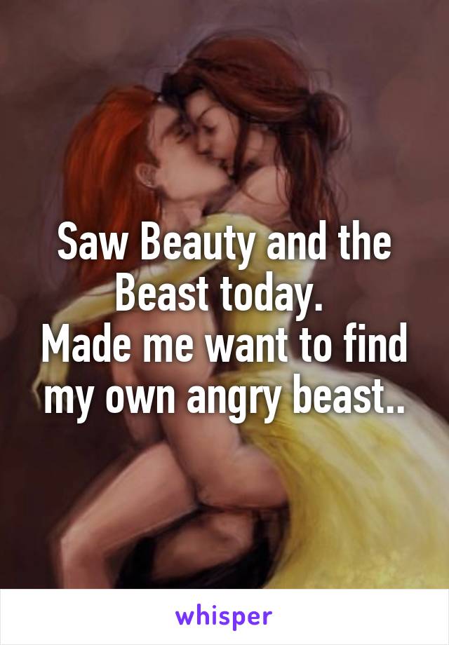 Saw Beauty and the Beast today. 
Made me want to find my own angry beast..