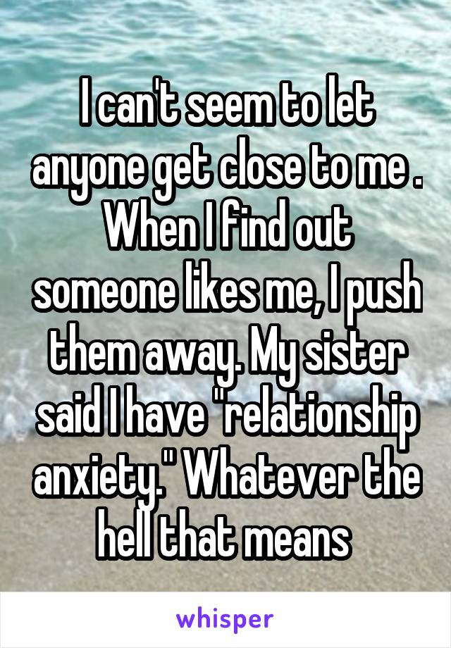 I can't seem to let anyone get close to me . When I find out someone likes me, I push them away. My sister said I have "relationship anxiety." Whatever the hell that means 