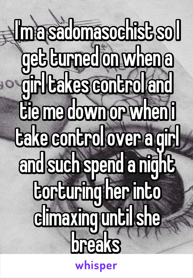 I'm a sadomasochist so I get turned on when a girl takes control and tie me down or when i take control over a girl and such spend a night torturing her into climaxing until she breaks 