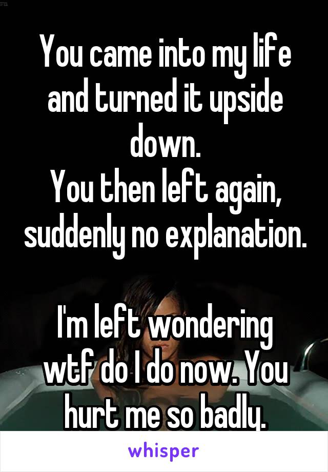 You came into my life and turned it upside down.
You then left again, suddenly no explanation. 
I'm left wondering wtf do I do now. You hurt me so badly.