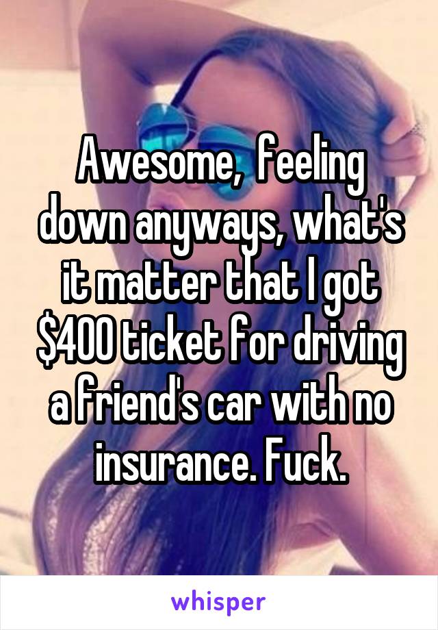 Awesome,  feeling down anyways, what's it matter that I got $400 ticket for driving a friend's car with no insurance. Fuck.