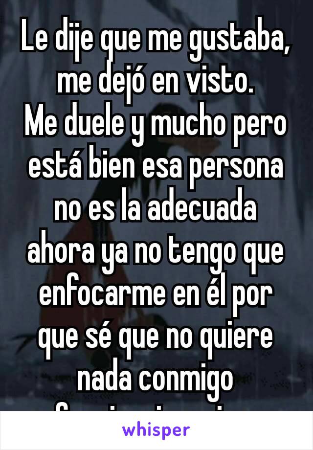 Le dije que me gustaba, me dejó en visto.
Me duele y mucho pero está bien esa persona no es la adecuada ahora ya no tengo que enfocarme en él por que sé que no quiere nada conmigo
Seguir mi camino 