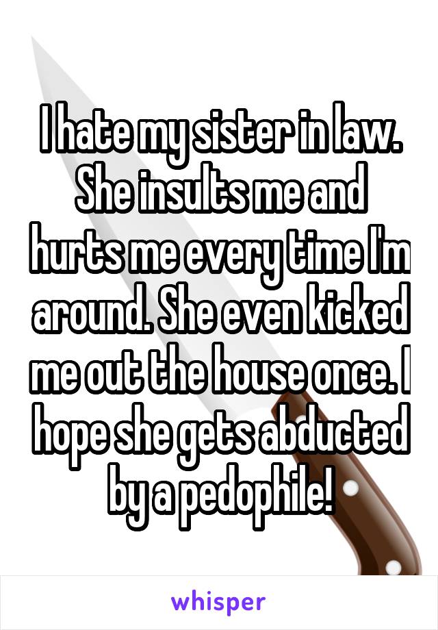 I hate my sister in law. She insults me and hurts me every time I'm around. She even kicked me out the house once. I hope she gets abducted by a pedophile!