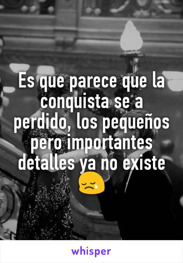 Es que parece que la conquista se a perdido, los pequeños pero importantes detalles ya no existe😢