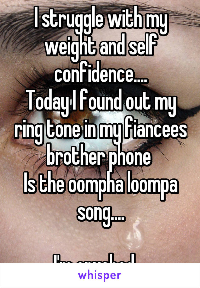 I struggle with my weight and self confidence....
Today I found out my ring tone in my fiancees brother phone 
Is the oompha loompa song....

I'm crushed....