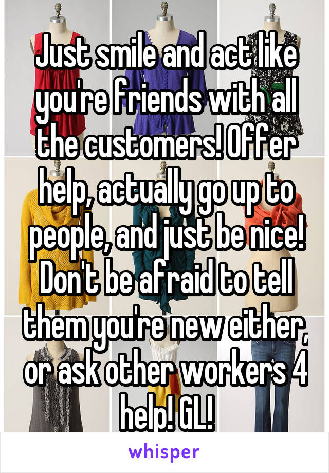 Just smile and act like you're friends with all the customers! Offer help, actually go up to people, and just be nice! Don't be afraid to tell them you're new either, or ask other workers 4 help! GL!