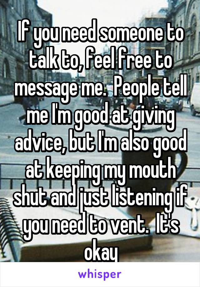 If you need someone to talk to, feel free to message me.  People tell me I'm good at giving advice, but I'm also good at keeping my mouth shut and just listening if you need to vent.  It's okay