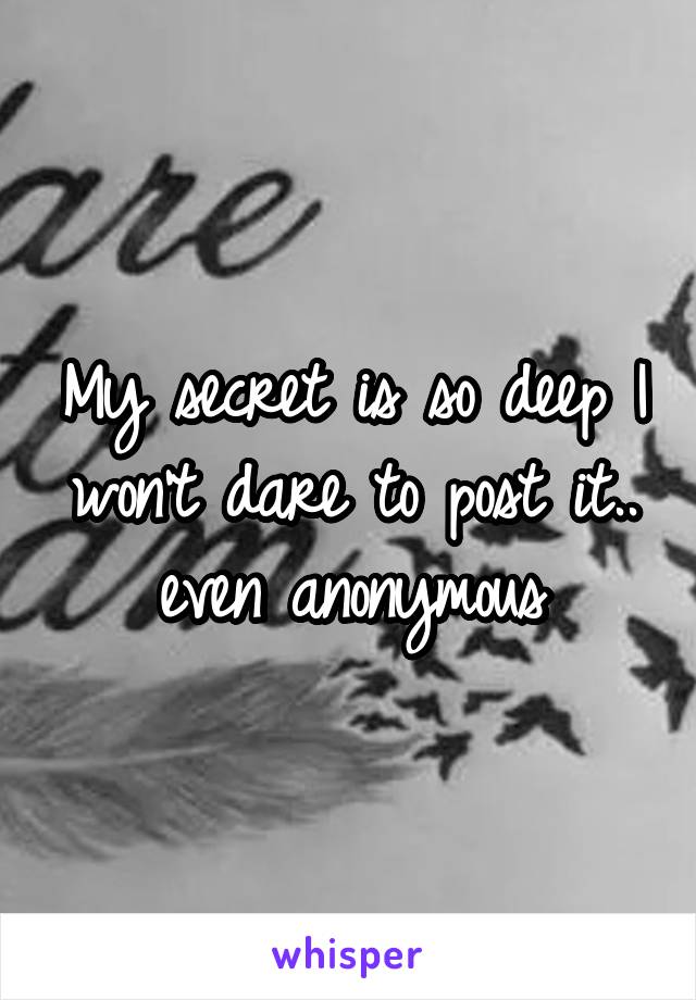 My secret is so deep I won't dare to post it.. even anonymous