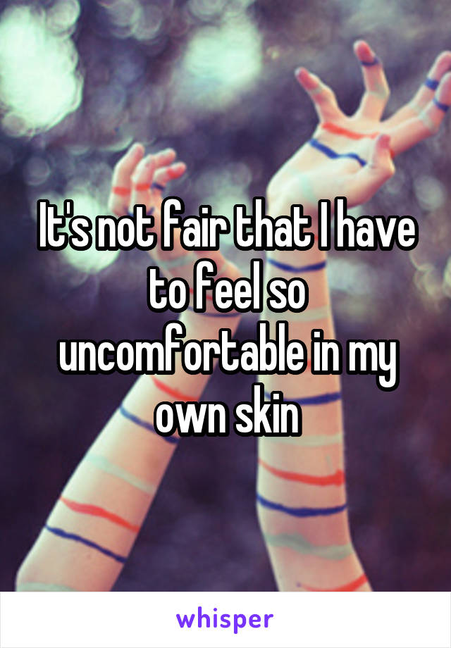 It's not fair that I have to feel so uncomfortable in my own skin