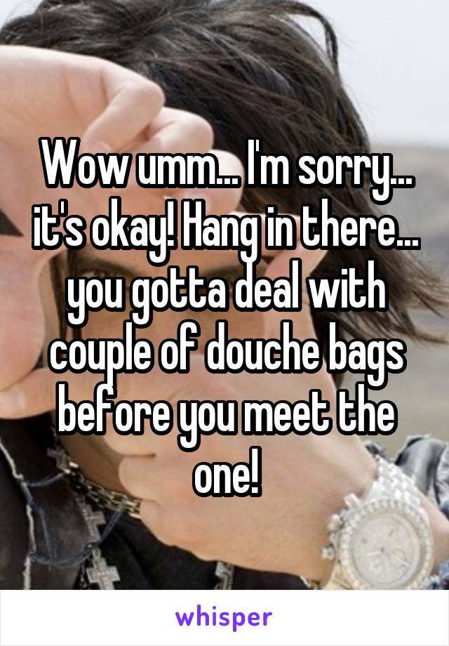 Wow umm... I'm sorry... it's okay! Hang in there... you gotta deal with couple of douche bags before you meet the one!