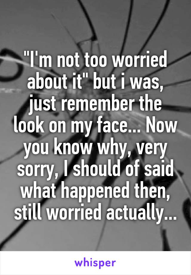 "I'm not too worried about it" but i was, just remember the look on my face... Now you know why, very sorry, I should of said what happened then, still worried actually...