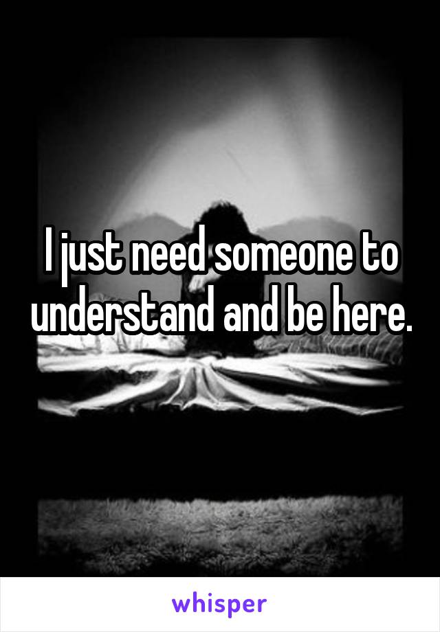 I just need someone to understand and be here. 