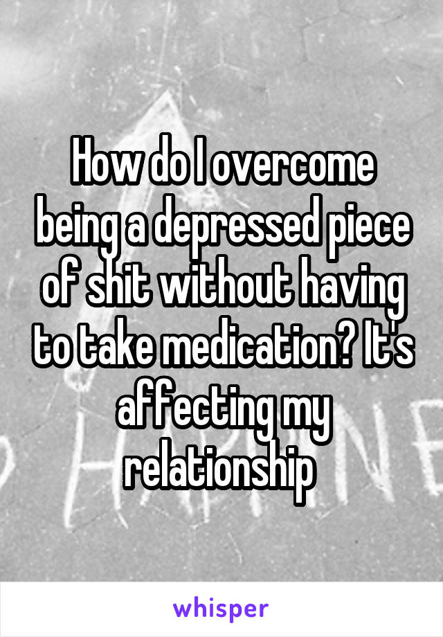 How do I overcome being a depressed piece of shit without having to take medication? It's affecting my relationship 