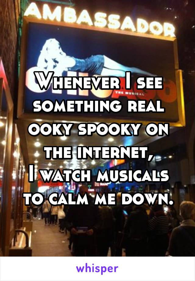 Whenever I see something real ooky spooky on the internet,
I watch musicals to calm me down.