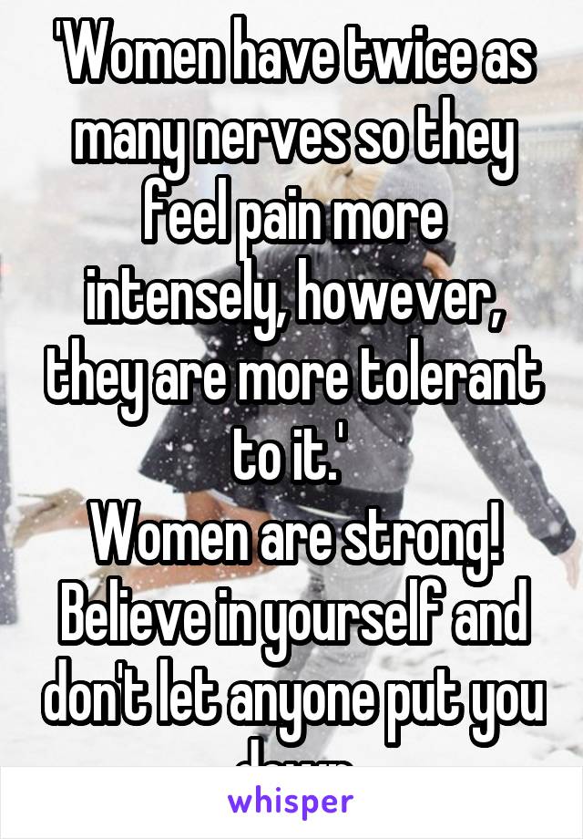 'Women have twice as many nerves so they feel pain more intensely, however, they are more tolerant to it.' 
Women are strong! Believe in yourself and don't let anyone put you down