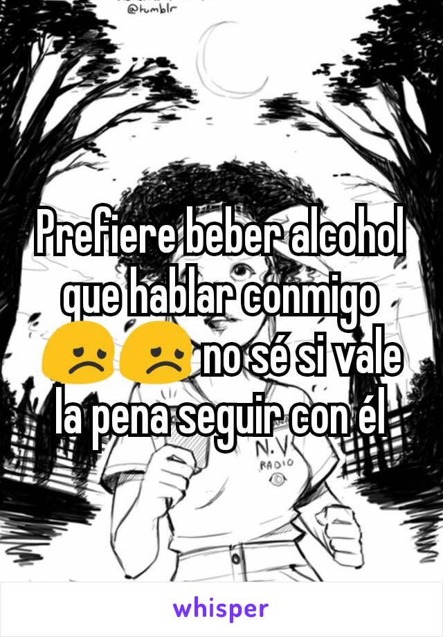 Prefiere beber alcohol que hablar conmigo 😞😞 no sé si vale la pena seguir con él