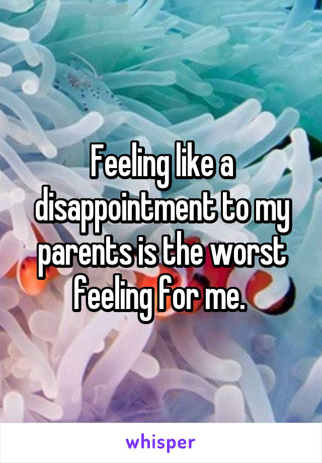 Feeling like a disappointment to my parents is the worst feeling for me. 