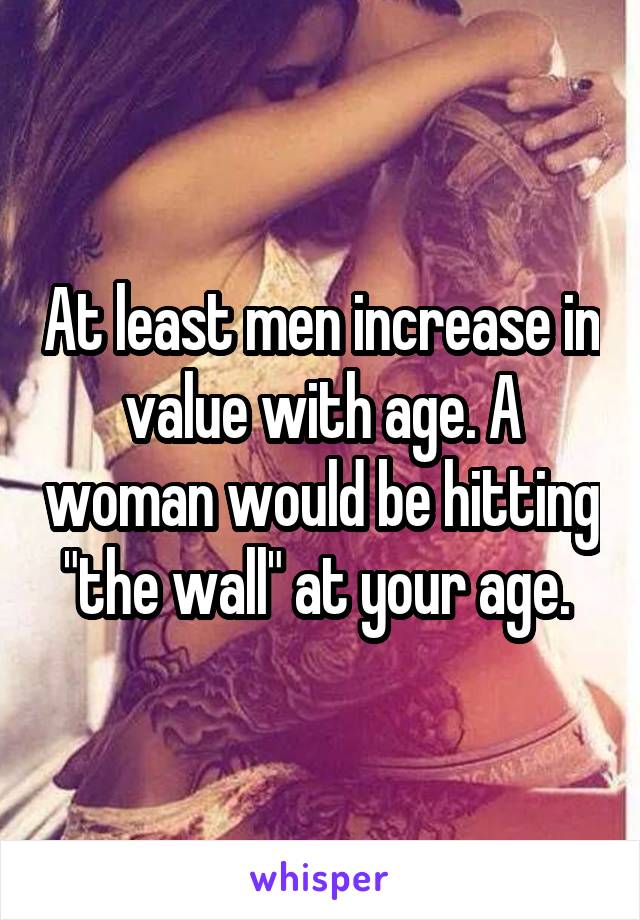 At least men increase in value with age. A woman would be hitting "the wall" at your age. 