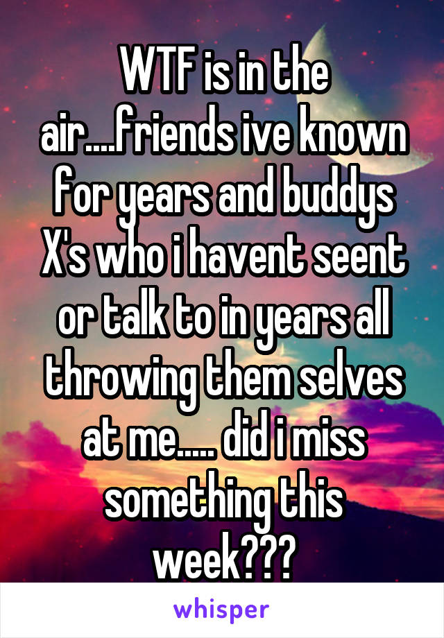 WTF is in the air....friends ive known for years and buddys X's who i havent seent or talk to in years all throwing them selves at me..... did i miss something this week???