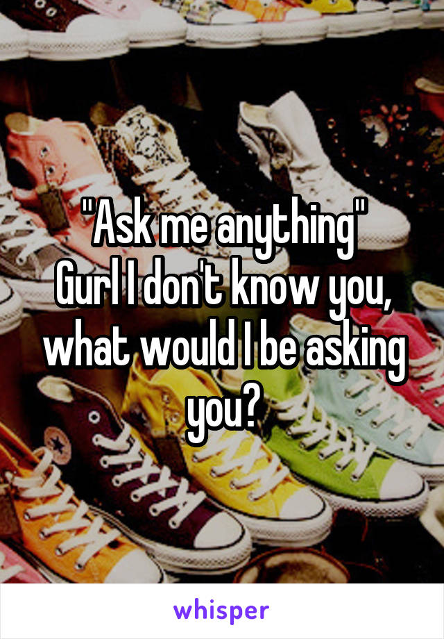 "Ask me anything"
Gurl I don't know you, what would I be asking you?