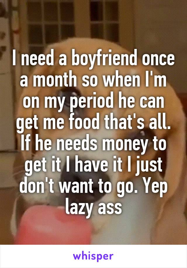 I need a boyfriend once a month so when I'm on my period he can get me food that's all. If he needs money to get it I have it I just don't want to go. Yep lazy ass