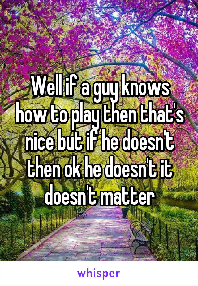 Well if a guy knows how to play then that's nice but if he doesn't then ok he doesn't it doesn't matter