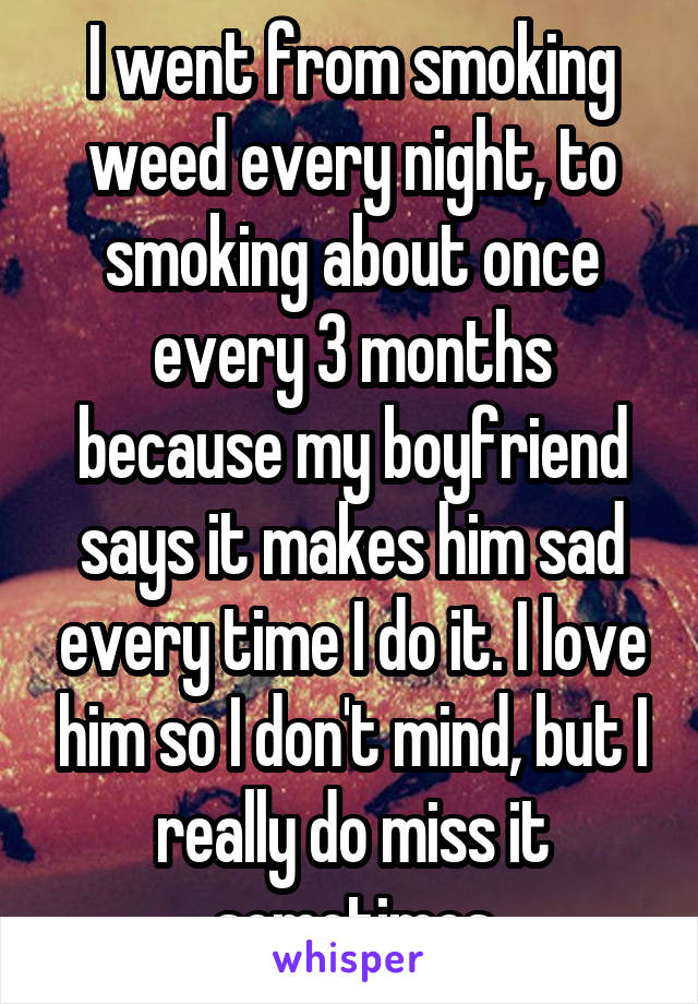 I went from smoking weed every night, to smoking about once every 3 months because my boyfriend says it makes him sad every time I do it. I love him so I don't mind, but I really do miss it sometimes