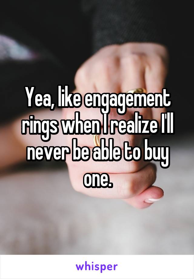 Yea, like engagement rings when I realize I'll never be able to buy one.