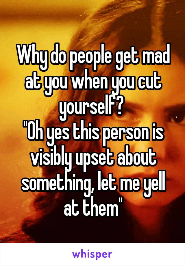 Why do people get mad at you when you cut yourself? 
"Oh yes this person is visibly upset about something, let me yell at them"