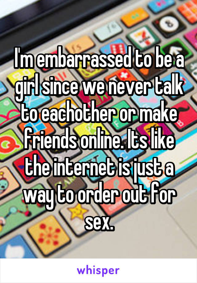 I'm embarrassed to be a girl since we never talk to eachother or make friends online. Its like the internet is just a way to order out for sex.