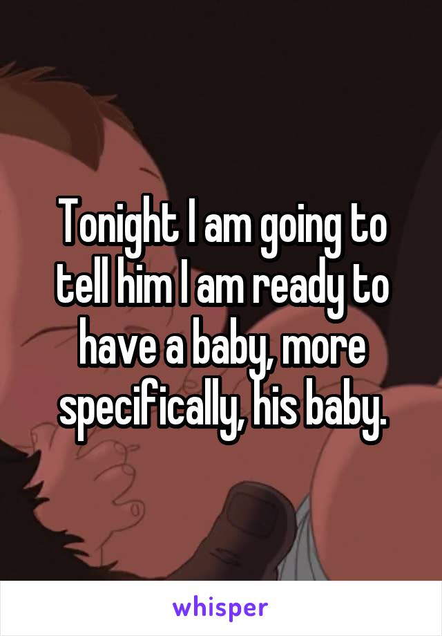 Tonight I am going to tell him I am ready to have a baby, more specifically, his baby.