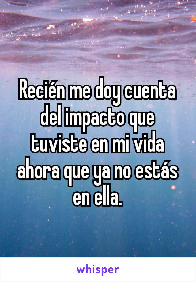 Recién me doy cuenta del impacto que tuviste en mi vida ahora que ya no estás en ella.