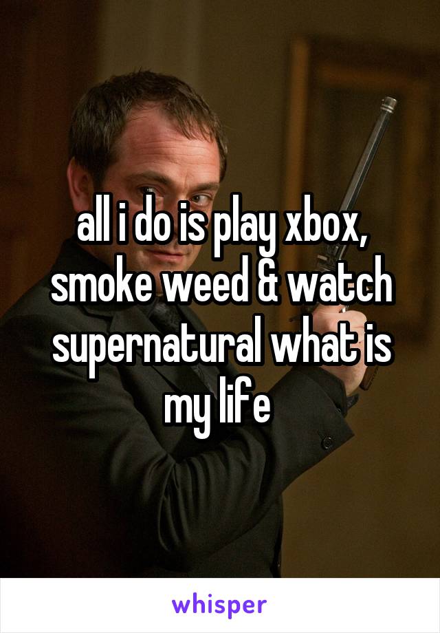 all i do is play xbox, smoke weed & watch supernatural what is my life 