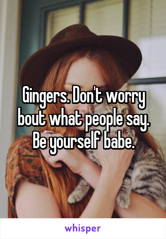 Gingers. Don't worry bout what people say. Be yourself babe.