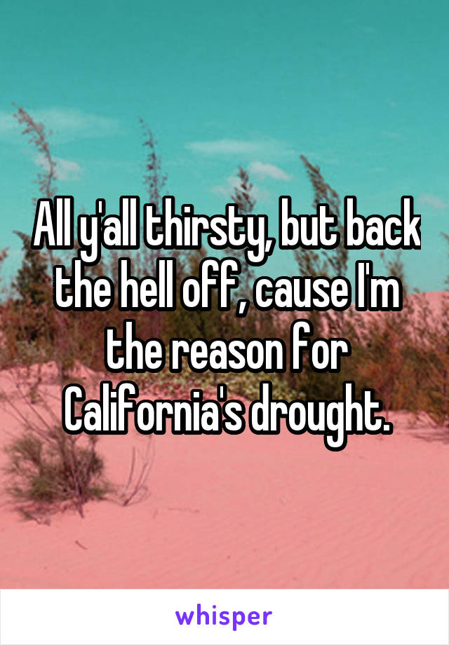 All y'all thirsty, but back the hell off, cause I'm the reason for California's drought.