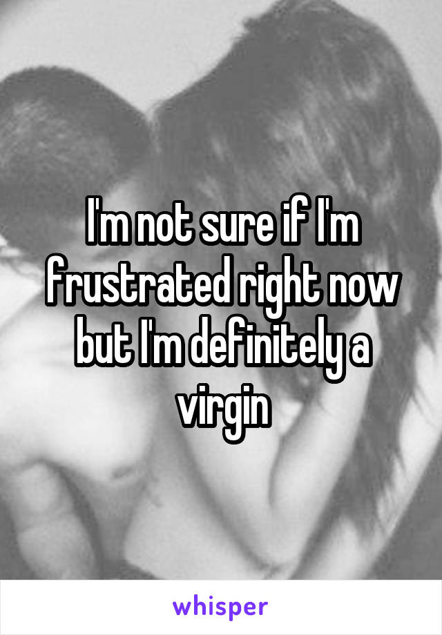 I'm not sure if I'm frustrated right now but I'm definitely a virgin