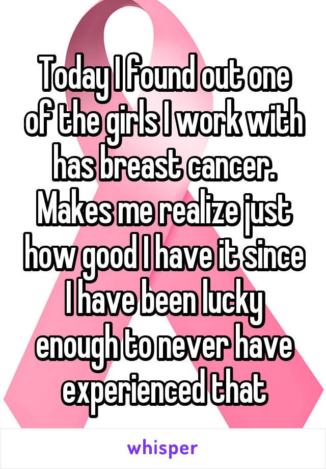 Today I found out one of the girls I work with has breast cancer. Makes me realize just how good I have it since I have been lucky enough to never have experienced that