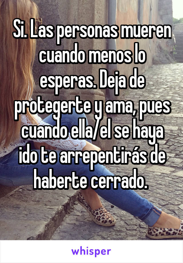 Si. Las personas mueren cuando menos lo esperas. Deja de protegerte y ama, pues cuando ella/el se haya ido te arrepentirás de haberte cerrado. 

