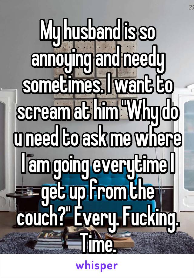 My husband is so annoying and needy sometimes. I want to scream at him "Why do u need to ask me where I am going everytime I get up from the couch?" Every. Fucking. Time.