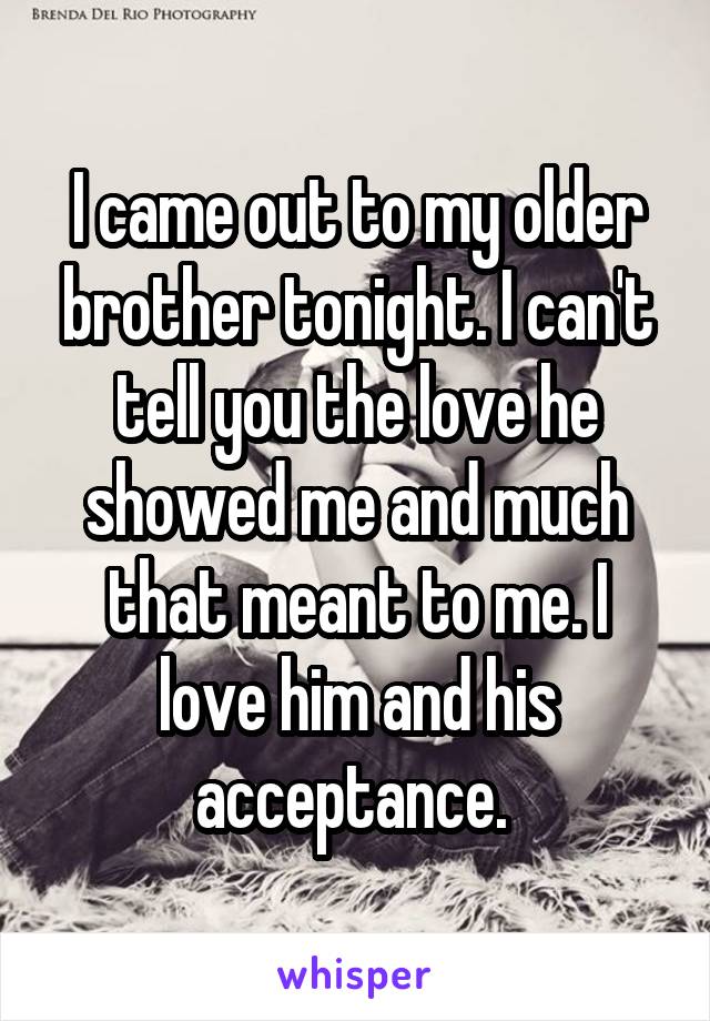 I came out to my older brother tonight. I can't tell you the love he showed me and much that meant to me. I love him and his acceptance. 